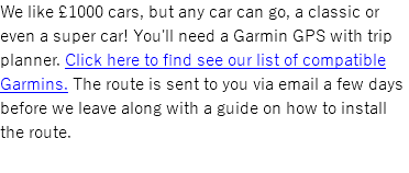 We like £1000 cars, but any car can go, a classic or even a super car! You'll need a Garmin GPS with trip planner. Click here to find see our list of compatible Garmins. The route is sent to you via email a few days before we leave along with a guide on how to install the route. 